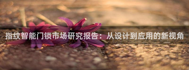 开丰娱乐上7O667：指纹智能门锁市场研究报告：从设计到应用