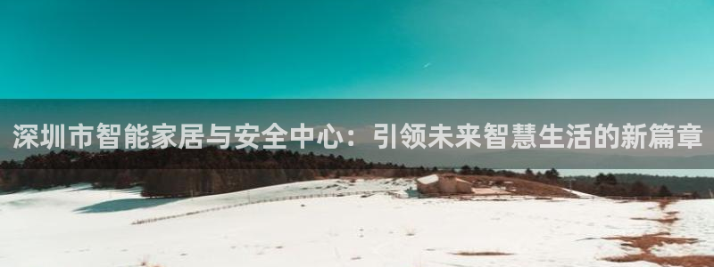 开丰娱乐平台登录：深圳市智能家居与安全中心：引领未来智慧生活